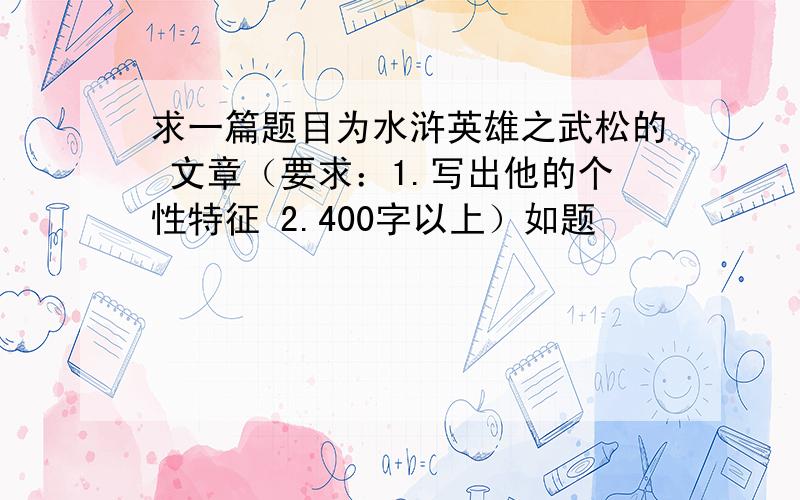 求一篇题目为水浒英雄之武松的 文章（要求：1.写出他的个性特征 2.400字以上）如题