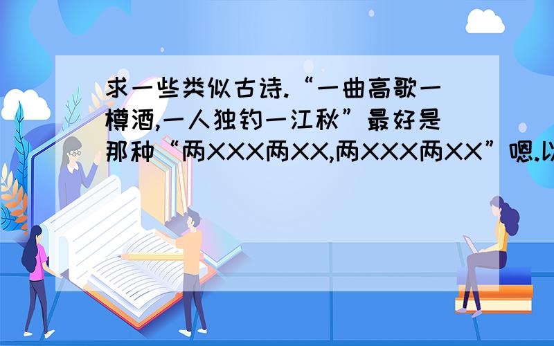 求一些类似古诗.“一曲高歌一樽酒,一人独钓一江秋”最好是那种“两XXX两XX,两XXX两XX”嗯.以此类推三四这种.如果没有就算了 = =