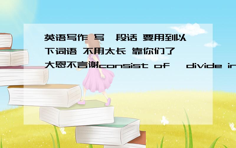 英语写作 写一段话 要用到以下词语 不用太长 靠你们了 大恩不言谢consist of ,divide into ,convenient ,take the place of