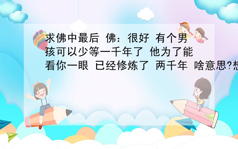 求佛中最后 佛：很好 有个男孩可以少等一千年了 他为了能看你一眼 已经修炼了 两千年 啥意思?想了很久 还是不理解他要表达的意思.