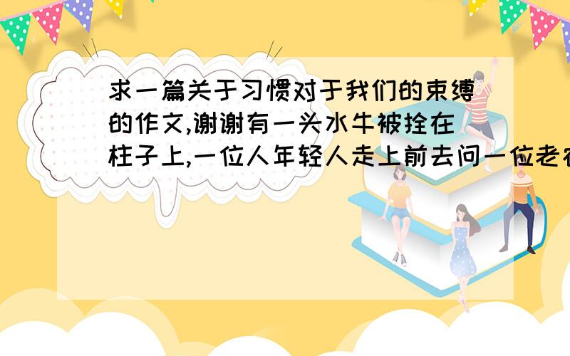 求一篇关于习惯对于我们的束缚的作文,谢谢有一头水牛被拴在柱子上,一位人年轻人走上前去问一位老农,你不怕它会逃走吗?老农目光笃定,笑着说,不会的,它习惯了.以这个材料写一篇关于习