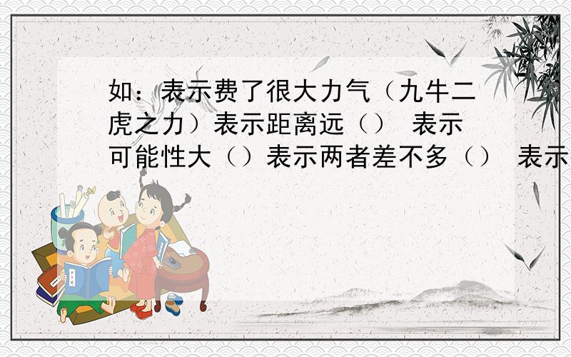 如：表示费了很大力气（九牛二虎之力）表示距离远（） 表示可能性大（）表示两者差不多（） 表示很有把握（）