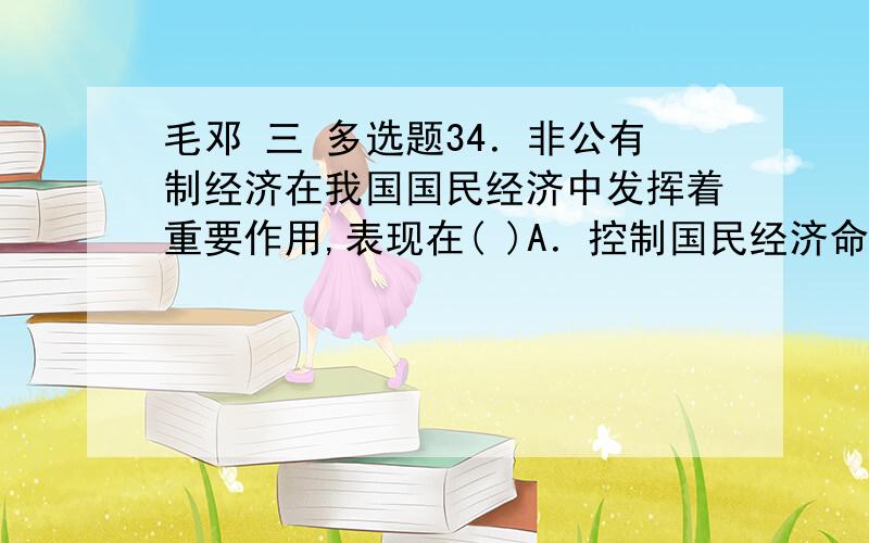 毛邓 三 多选题34．非公有制经济在我国国民经济中发挥着重要作用,表现在( )A．控制国民经济命脉 B．缓解就业压力C．促进国际经济合作 D．丰富商品市场35．社会主义市场经济体制的基本特