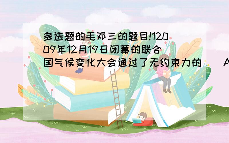 多选题的毛邓三的题目!12009年12月19日闭幕的联合国气候变化大会通过了无约束力的（）A京都议定书 B巴厘岛线路图 C哥本哈根协议 D联合国气候变化框架公约