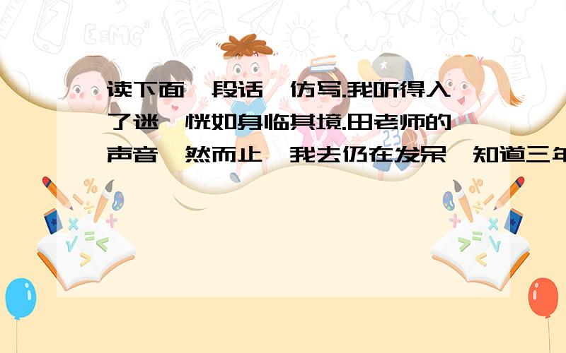 读下面一段话,仿写.我听得入了迷,恍如身临其境.田老师的声音戛然而止,我去仍在发呆,知道三年级的大学兄捅了我一下,我才惊醒.☆温馨提示：要仔细体会短文中“我听得入了迷”与其他内