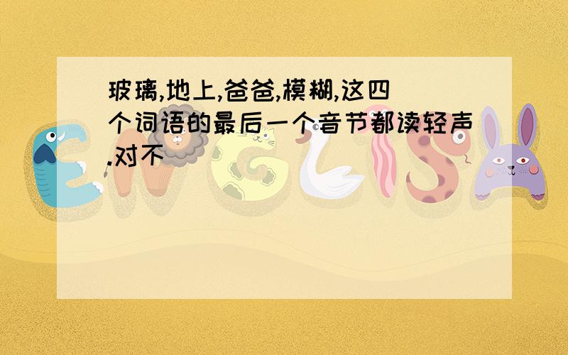 玻璃,地上,爸爸,模糊,这四个词语的最后一个音节都读轻声.对不