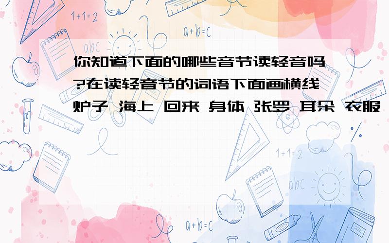 你知道下面的哪些音节读轻音吗?在读轻音节的词语下面画横线炉子 海上 回来 身体 张罗 耳朵 衣服 眼睛 这样 事情 浪花 肩头