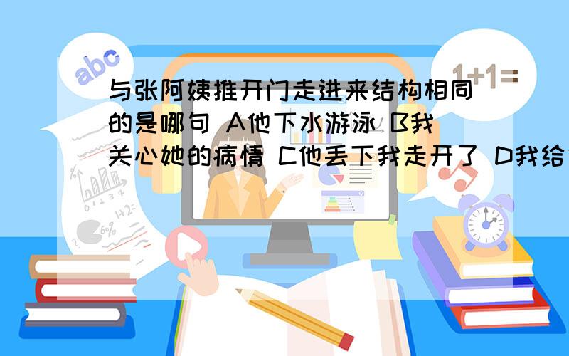 与张阿姨推开门走进来结构相同的是哪句 A他下水游泳 B我关心她的病情 C他丢下我走开了 D我给他一本书答案上说的是A,可是我觉得是C,到底是什么啊?有人说A,有人说B,我好急,到底是什么?要有