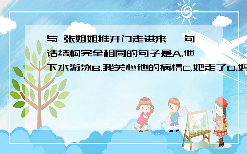 与 张姐姐推开门走进来 一句话结构完全相同的句子是A.他下水游泳B.我关心他的病情C.她走了D.妈妈去了图书馆