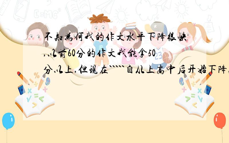 不知为何我的作文水平下降很快,以前60分的作文我能拿50分以上,但现在`````自从上高中后开始下降,这次期末考竟只得40分.现在我读高二.``我已没了以往那种写作感觉,现在我是写作都不知有什