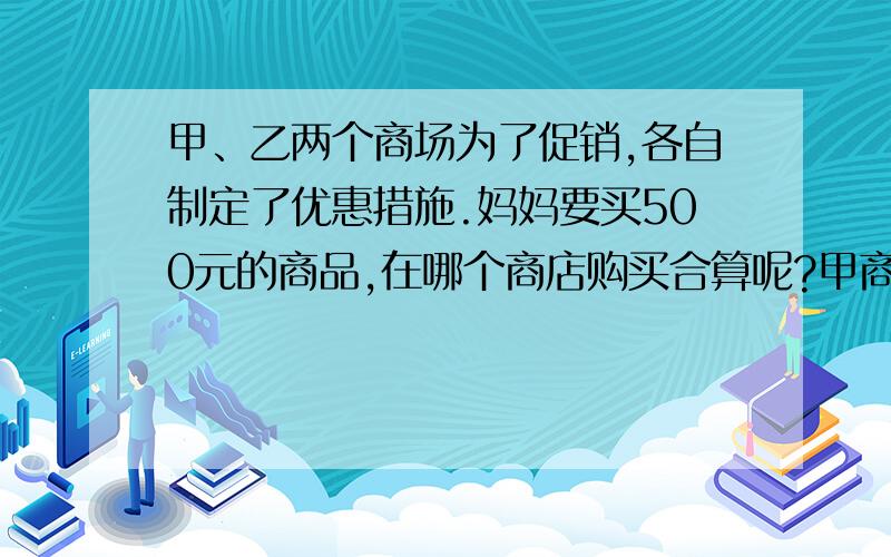 甲、乙两个商场为了促销,各自制定了优惠措施.妈妈要买500元的商品,在哪个商店购买合算呢?甲商场：本商场全部商品打九折出售. 乙商场：满100元送10元购物劵.