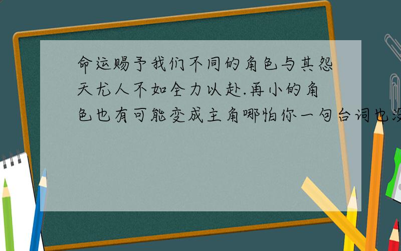 命运赐予我们不同的角色与其怨天尤人不如全力以赴.再小的角色也有可能变成主角哪怕你一句台词也没有理解句子,再结合生活实际谈谈你的理解!快