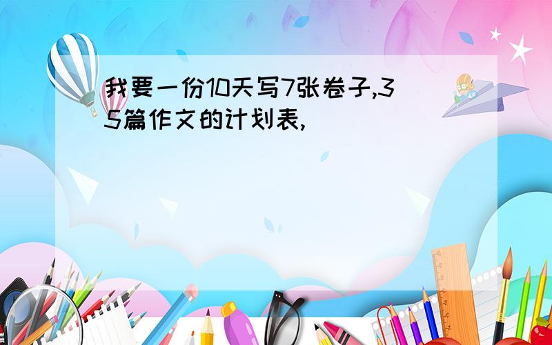 我要一份10天写7张卷子,35篇作文的计划表,