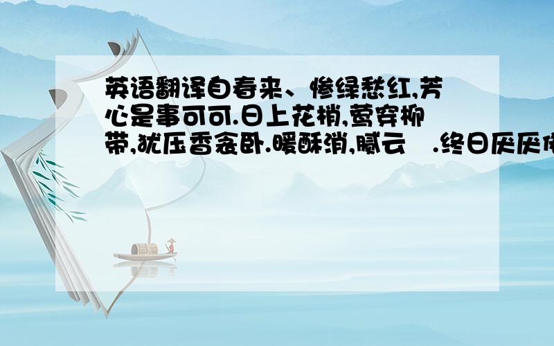 英语翻译自春来、惨绿愁红,芳心是事可可.日上花梢,莺穿柳带,犹压香衾卧.暖酥消,腻云亸.终日厌厌倦梳裹.无那!恨薄情一去,音书无个.早知恁麽.悔当初、不把雕鞍锁.向鸡窗、只与蛮笺象管,