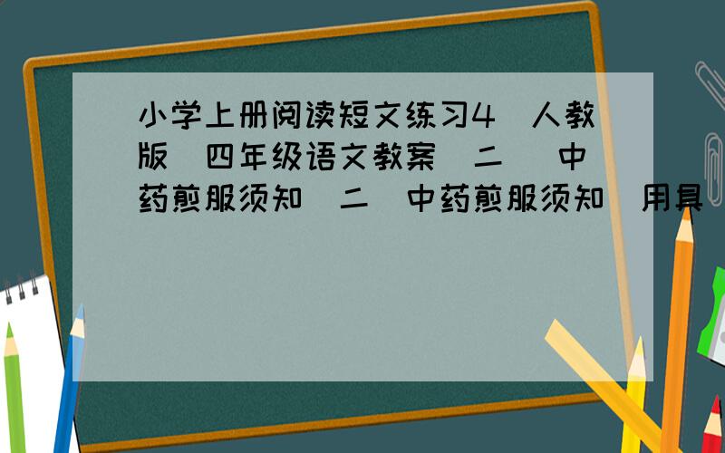 小学上册阅读短文练习4［人教版］四年级语文教案（二） 中药煎服须知（二）中药煎服须知[用具] 砂锅[煎法] 将中药用冷水浸泡30分钟,加冷水漫过药面,煮沸后改用微火续煎20分钟.每帖煎两