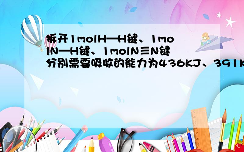 拆开1molH—H键、1molN—H键、1molN≡N键分别需要吸收的能力为436KJ、391KJ、946KJ,求：1）则1molN2生成NH3_____热量______KJ（2）则1molH2生成NH3_____热量______KJ解析为：N2+3H2=2NH31个N2含有1个N≡N,1个H2含有1