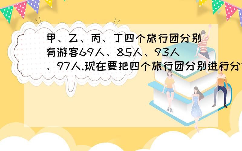 甲、乙、丙、丁四个旅行团分别有游客69人、85人、93人、97人.现在要把四个旅行团分别进行分组,使每组都是A名游客,以便乘车前往参观旅游.已知甲、乙、丙三个团分成每组A人的若干组后,所