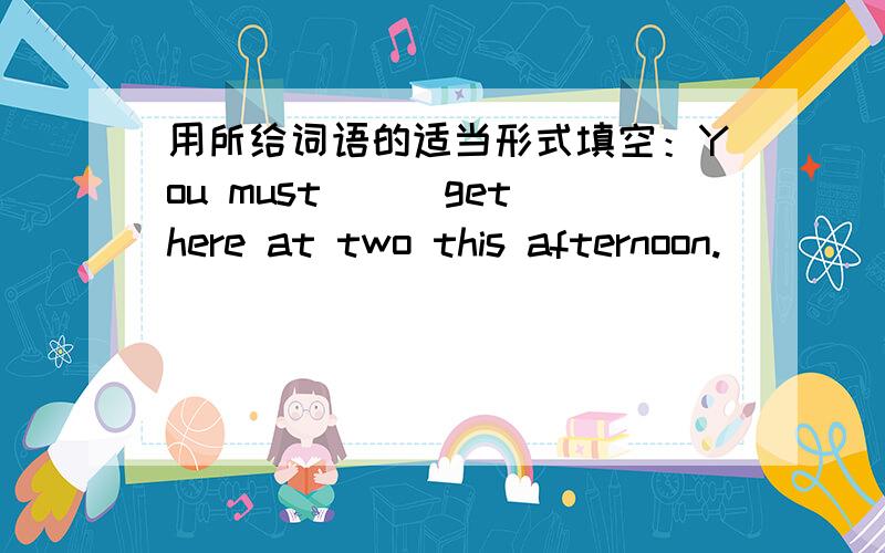 用所给词语的适当形式填空：You must__(get)here at two this afternoon.