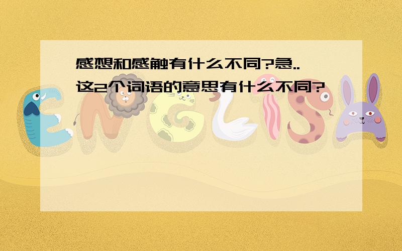 感想和感触有什么不同?急..这2个词语的意思有什么不同?