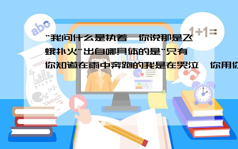 “我问什么是执着,你说那是飞蛾扑火”出自哪具体的是“只有你知道在雨中奔跑的我是在哭泣,你用你零度的手温暖我零下一度的心,许下我一个世纪,你的诺言我依然紧握,往事已蹉跎,沉默铸