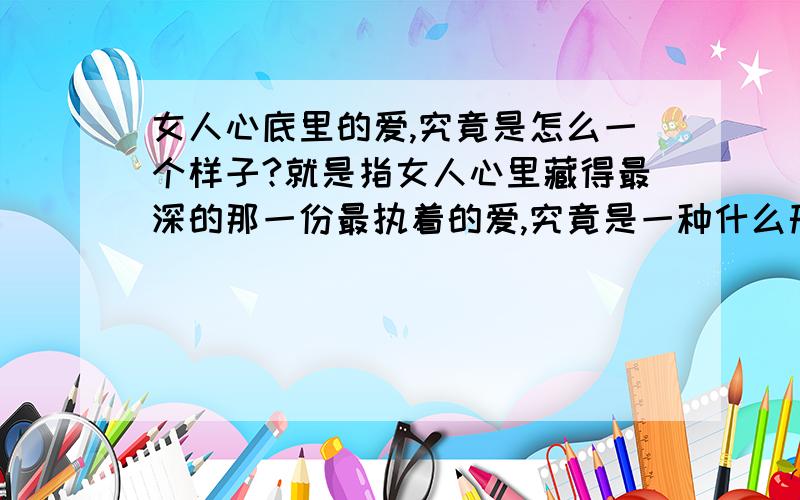 女人心底里的爱,究竟是怎么一个样子?就是指女人心里藏得最深的那一份最执着的爱,究竟是一种什么形式?