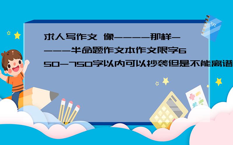 求人写作文 像----那样----半命题作文本作文限字650-750字以内可以抄袭但是不能离谱必须以一个九年级学生的角度说（上次人家给我以一个老大妈的角度写的 说的的自己儿子XX 的XX的事情）不