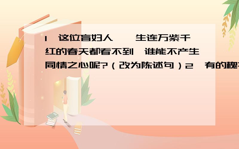 1、这位盲妇人,一生连万紫千红的春天都看不到,谁能不产生同情之心呢?（改为陈述句）2、有的槐花一条一条的挂满枝头,近看如新疆姑娘披散在肩上的小辫儿.（仿写比喻句）3、黄果树瀑布,