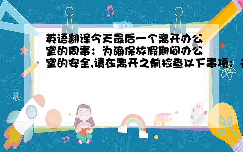 英语翻译今天最后一个离开办公室的同事：为确保放假期间办公室的安全,请在离开之前检查以下事项：关闭所有电灯关闭打印机、复印机电源关闭饮水机后面的红色和绿色电源窗户全部关好