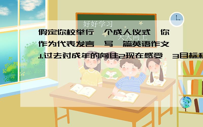 假定你校举行一个成人仪式,你作为代表发言,写一篇英语作文.1.过去对成年的向往2现在感受,3目标和措施