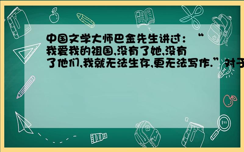 中国文学大师巴金先生讲过：“我爱我的祖国,没有了她,没有了他们,我就无法生存,更无法写作.”对于小学生而言,热爱学习,掌握丰富的文化知识,将来报效,就是热爱祖国的最佳表现.在你熟悉