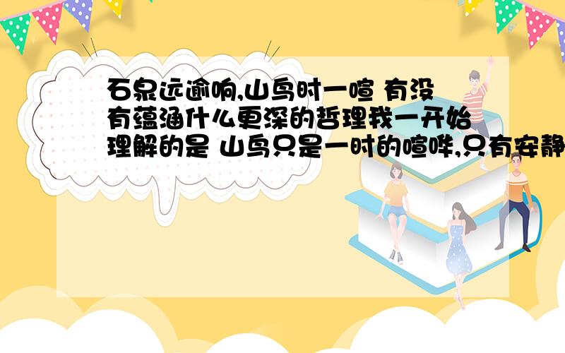 石泉远逾响,山鸟时一喧 有没有蕴涵什么更深的哲理我一开始理解的是 山鸟只是一时的喧哗,只有安静的山泉声音才能传的更远,进而反映了诗人的一种人生态度,可是看解析根本就没有可不可