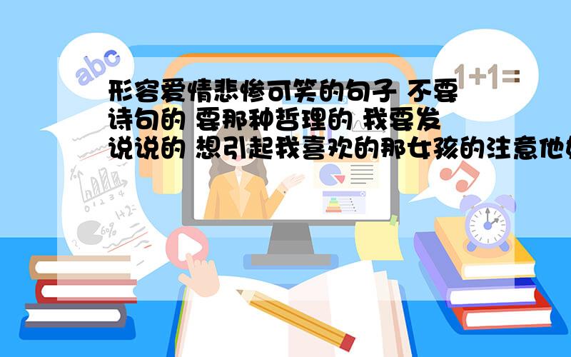 形容爱情悲惨可笑的句子 不要诗句的 要那种哲理的 我要发说说的 想引起我喜欢的那女孩的注意他好像挺无视我的 让我好伤心