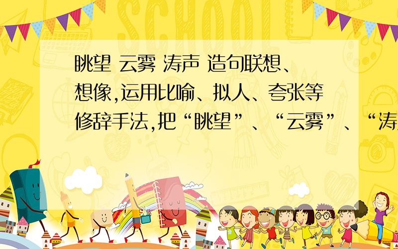 眺望 云雾 涛声 造句联想、想像,运用比喻、拟人、夸张等修辞手法,把“眺望”、“云雾”、“涛声”三个词抒展成一段100字左右的文字.