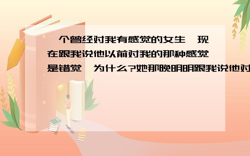 一个曾经对我有感觉的女生,现在跟我说他以前对我的那种感觉是错觉,为什么?她那晚明明跟我说他对我有感觉,后来,她又和我说我和她不可能,或许她要考研,家里人反对她谈恋爱.可后来她又