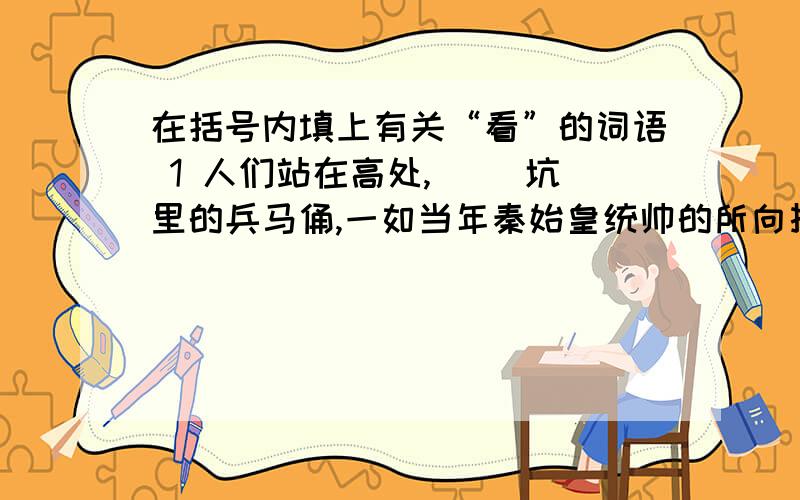 在括号内填上有关“看”的词语 1 人们站在高处,（ ）坑里的兵马俑,一如当年秦始皇统帅的所向披靡的大军2往里收场的好书太多了,稍稍（ ）一下内容介绍,也得花上大半天的时间老师走进教