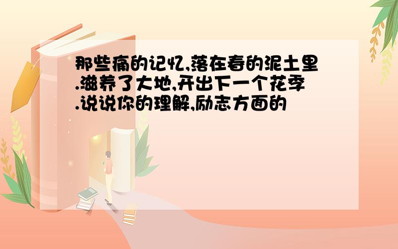 那些痛的记忆,落在春的泥土里.滋养了大地,开出下一个花季.说说你的理解,励志方面的