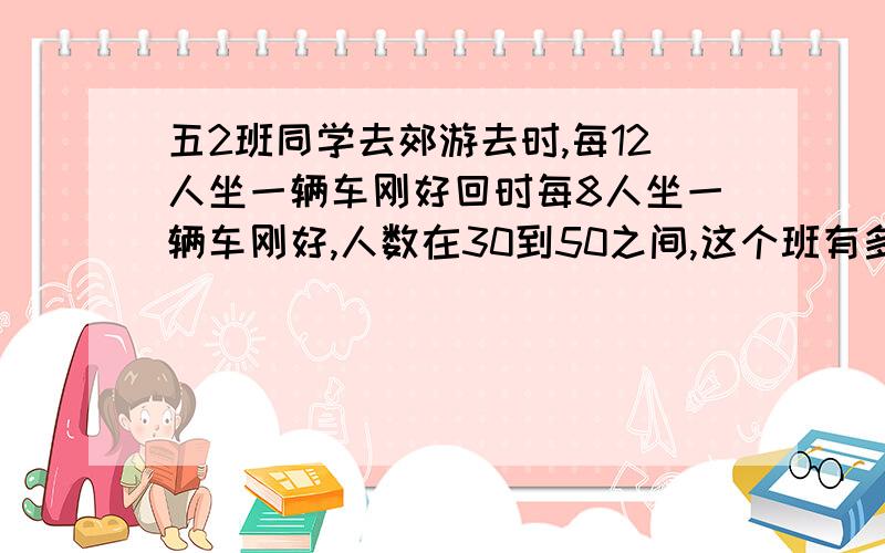 五2班同学去郊游去时,每12人坐一辆车刚好回时每8人坐一辆车刚好,人数在30到50之间,这个班有多少人?快点啊