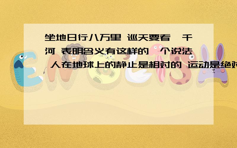 坐地日行八万里 巡天要看一千河 表明含义有这样的一个说法 人在地球上的静止是相对的 运动是绝对的 还有绝对和相对怎样使用