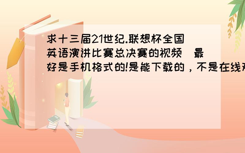 求十三届21世纪.联想杯全国英语演讲比赛总决赛的视频（最好是手机格式的!是能下载的，不是在线观看的！