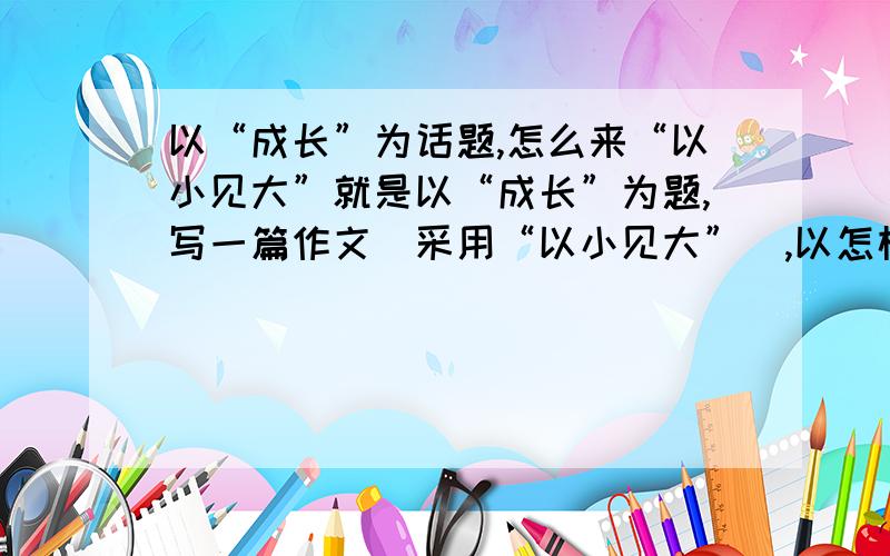 以“成长”为话题,怎么来“以小见大”就是以“成长”为题,写一篇作文（采用“以小见大”）,以怎样 一个小,见怎样一个大.