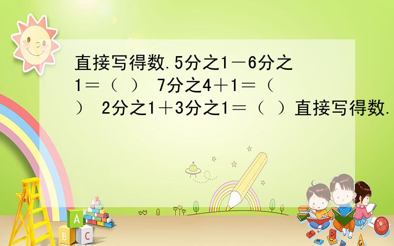 直接写得数.5分之1－6分之1＝（ ） 7分之4＋1＝（） 2分之1＋3分之1＝（ ）直接写得数.5分之1－6分之1＝（ ） 7分之4＋1＝（） 2分之1＋3分之1＝（ ）4分之3－8分之3＝（ ）