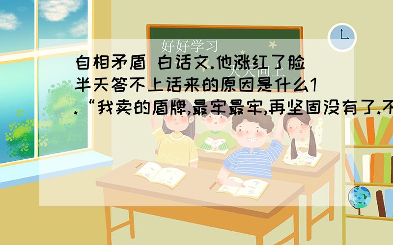 自相矛盾 白话文.他涨红了脸半天答不上话来的原因是什么1.“我卖的盾牌,最牢最牢,再坚固没有了.不管对方使的长矛怎样锋利,也别想刺透我的盾牌!”这句话是病句,请改正.2.自相矛盾中.商