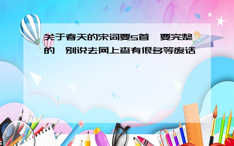 关于春天的宋词要5首,要完整的,别说去网上查有很多等废话