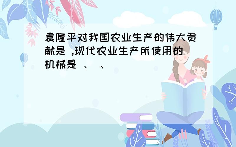 袁隆平对我国农业生产的伟大贡献是 ,现代农业生产所使用的机械是 、 、