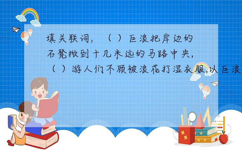 填关联词：（ ）巨浪把岸边的石凳掀到十几米远的马路中央,（ ）游人们不顾被浪花打湿衣服,以巨浪做背景（ ）巨浪把岸边的石凳掀到十几米远的马路中央,（ ）游人们不顾被浪花打湿衣服