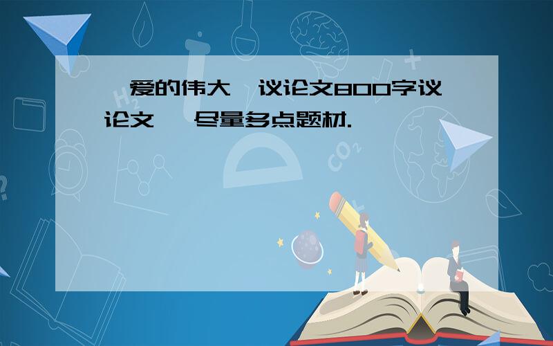 《爱的伟大》议论文800字议论文、 尽量多点题材.