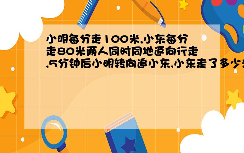 小明每分走100米,小东每分走80米两人同时同地返向行走,5分钟后小明转向追小东,小东走了多少米?