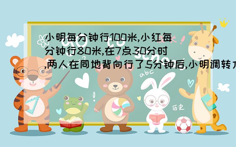 小明每分钟行100米,小红每分钟行80米,在7点30分时,两人在同地背向行了5分钟后,小明调转方向追小红.问小明在什么时间能追上小红?急.