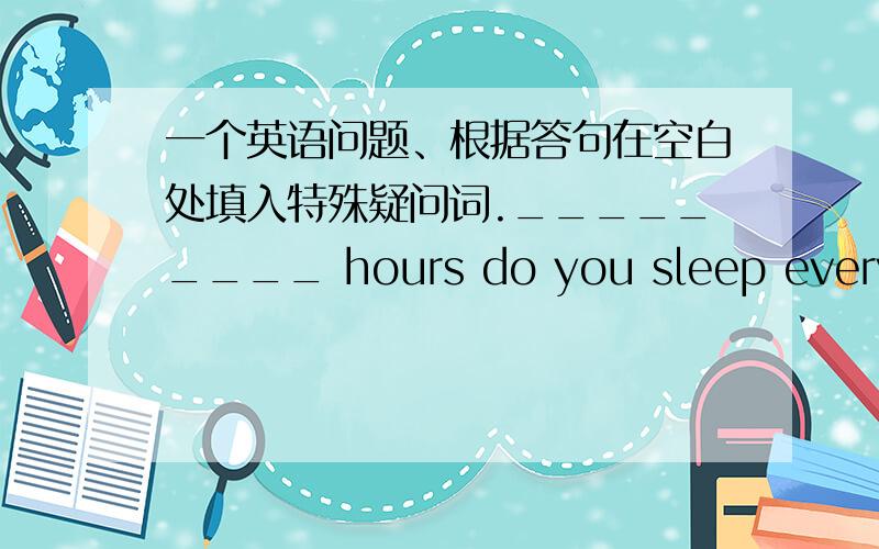 一个英语问题、根据答句在空白处填入特殊疑问词._________ hours do you sleep every night?Eight hours.