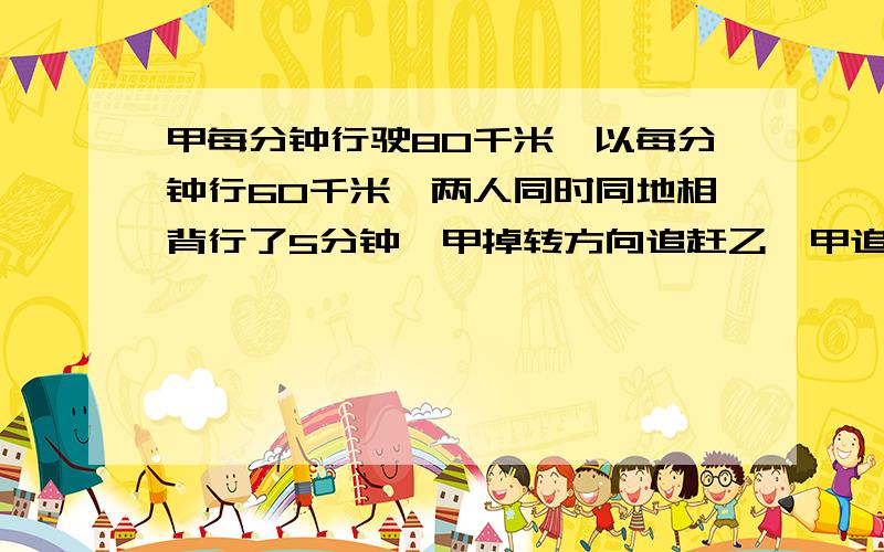 甲每分钟行驶80千米,以每分钟行60千米,两人同时同地相背行了5分钟,甲掉转方向追赶乙,甲追上乙要多少分钟?